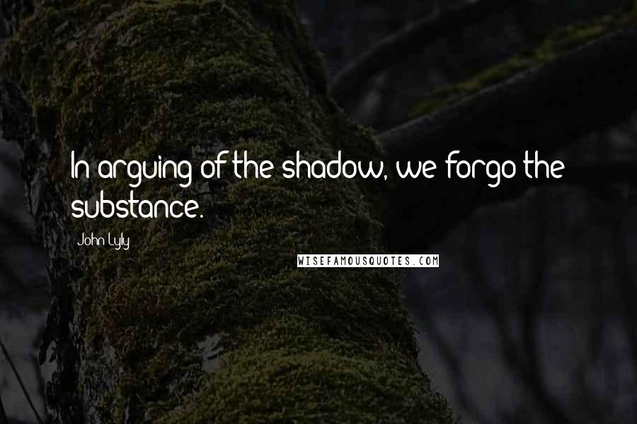 John Lyly Quotes: In arguing of the shadow, we forgo the substance.