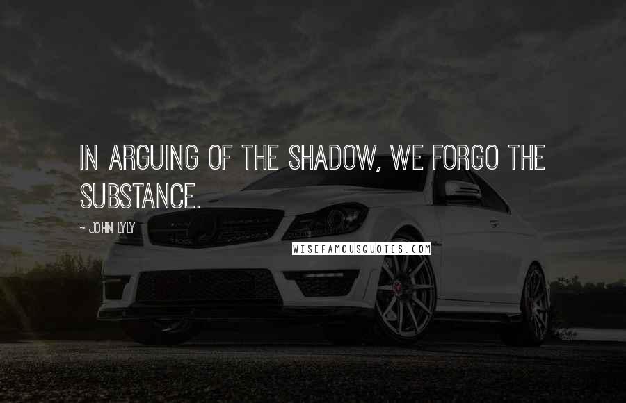 John Lyly Quotes: In arguing of the shadow, we forgo the substance.