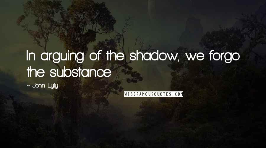 John Lyly Quotes: In arguing of the shadow, we forgo the substance.