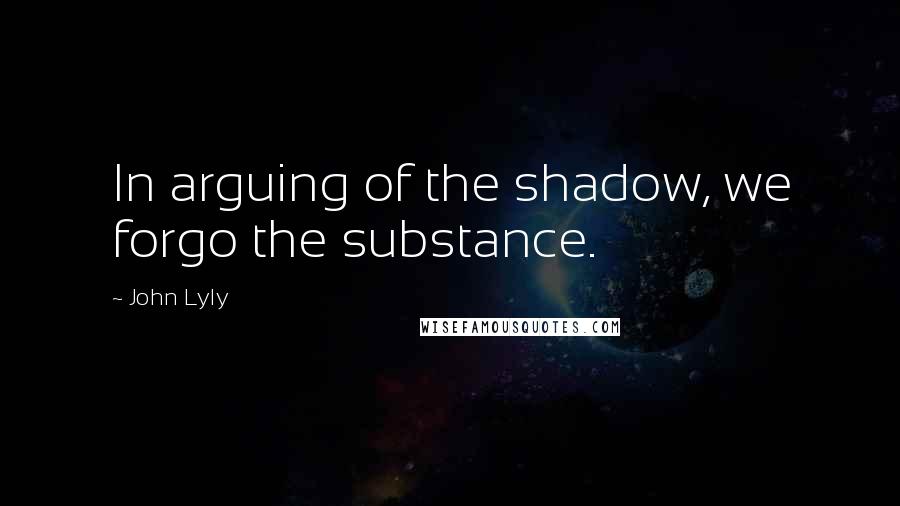 John Lyly Quotes: In arguing of the shadow, we forgo the substance.