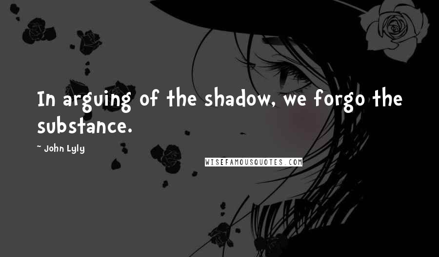 John Lyly Quotes: In arguing of the shadow, we forgo the substance.