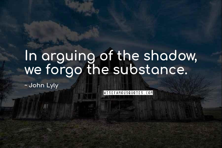 John Lyly Quotes: In arguing of the shadow, we forgo the substance.