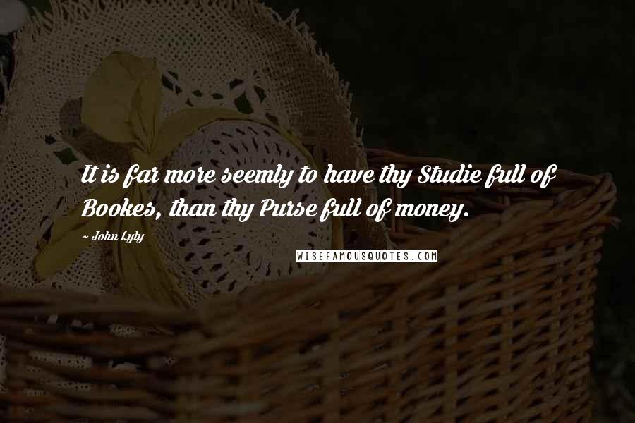 John Lyly Quotes: It is far more seemly to have thy Studie full of Bookes, than thy Purse full of money.