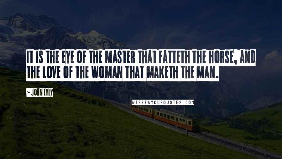 John Lyly Quotes: It is the eye of the master that fatteth the horse, and the love of the woman that maketh the man.