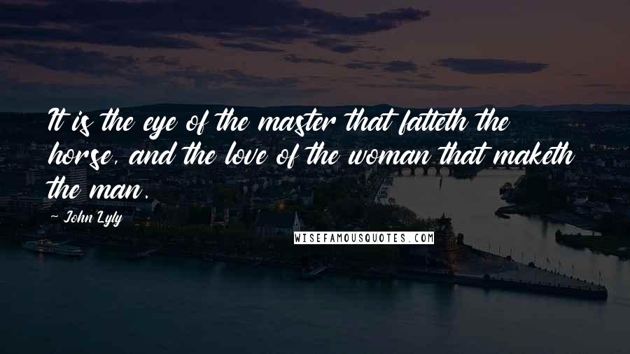 John Lyly Quotes: It is the eye of the master that fatteth the horse, and the love of the woman that maketh the man.
