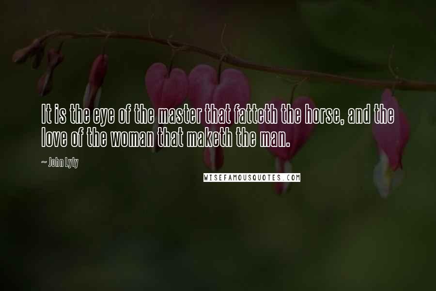 John Lyly Quotes: It is the eye of the master that fatteth the horse, and the love of the woman that maketh the man.