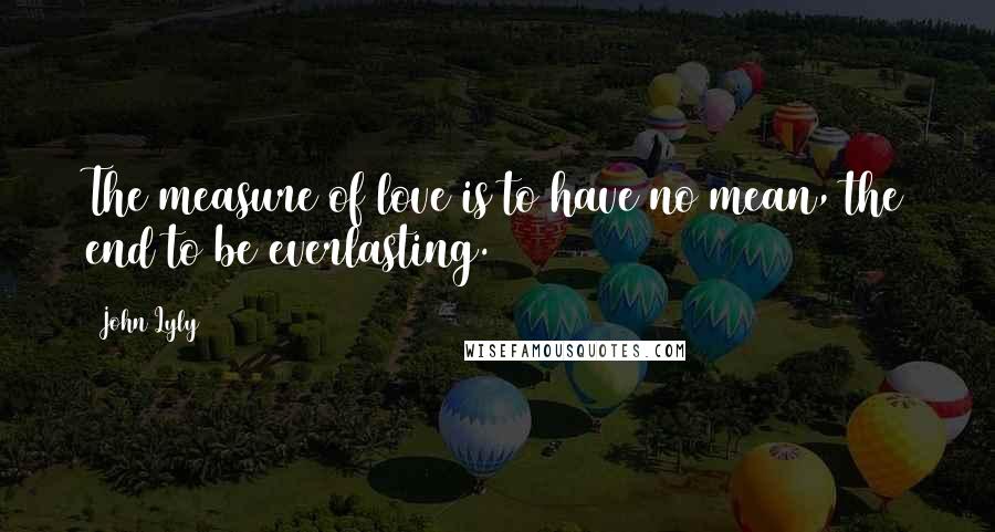 John Lyly Quotes: The measure of love is to have no mean, the end to be everlasting.