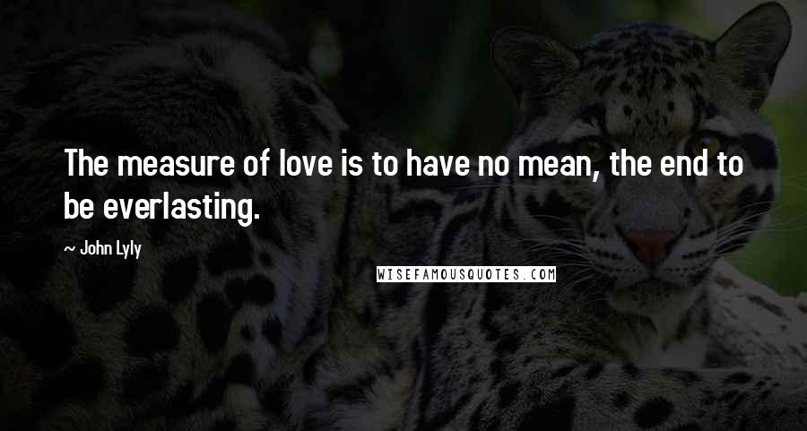 John Lyly Quotes: The measure of love is to have no mean, the end to be everlasting.