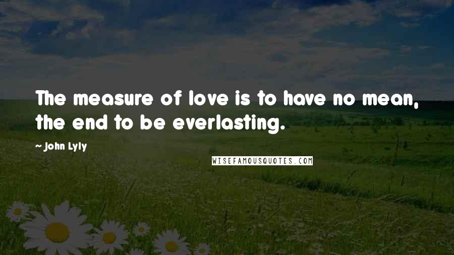 John Lyly Quotes: The measure of love is to have no mean, the end to be everlasting.