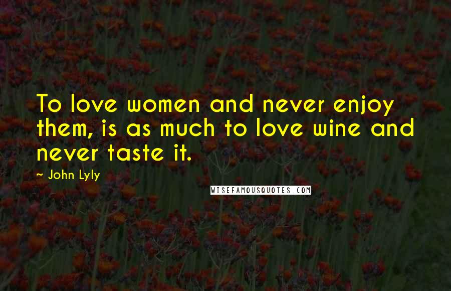 John Lyly Quotes: To love women and never enjoy them, is as much to love wine and never taste it.