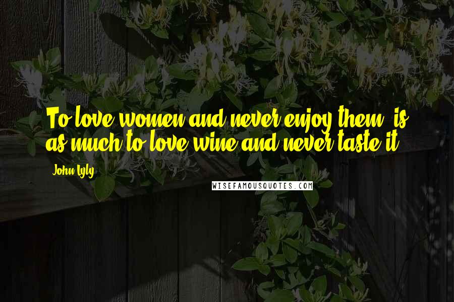 John Lyly Quotes: To love women and never enjoy them, is as much to love wine and never taste it.