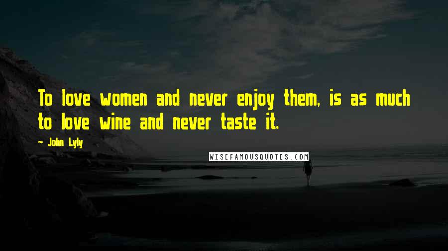 John Lyly Quotes: To love women and never enjoy them, is as much to love wine and never taste it.