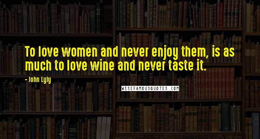 John Lyly Quotes: To love women and never enjoy them, is as much to love wine and never taste it.