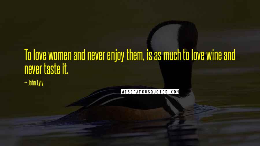 John Lyly Quotes: To love women and never enjoy them, is as much to love wine and never taste it.