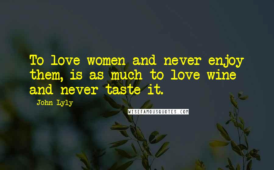 John Lyly Quotes: To love women and never enjoy them, is as much to love wine and never taste it.