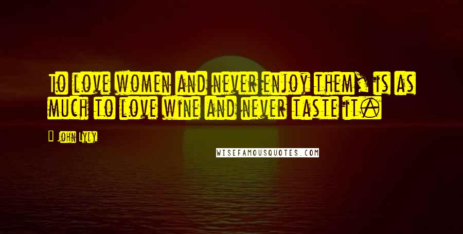 John Lyly Quotes: To love women and never enjoy them, is as much to love wine and never taste it.