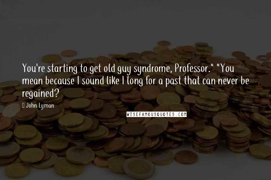 John Lyman Quotes: You're starting to get old guy syndrome, Professor." "You mean because I sound like I long for a past that can never be regained?
