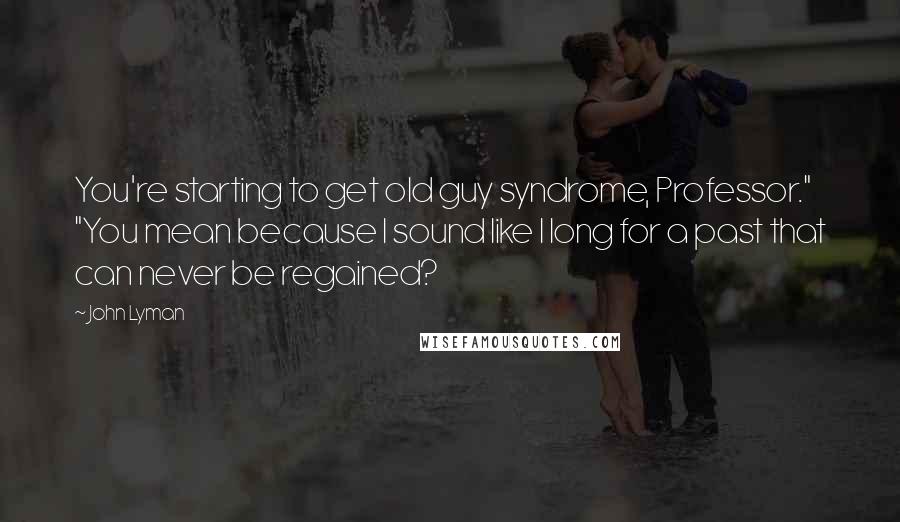 John Lyman Quotes: You're starting to get old guy syndrome, Professor." "You mean because I sound like I long for a past that can never be regained?