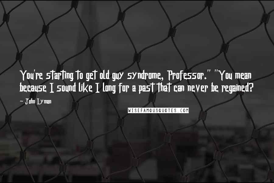 John Lyman Quotes: You're starting to get old guy syndrome, Professor." "You mean because I sound like I long for a past that can never be regained?