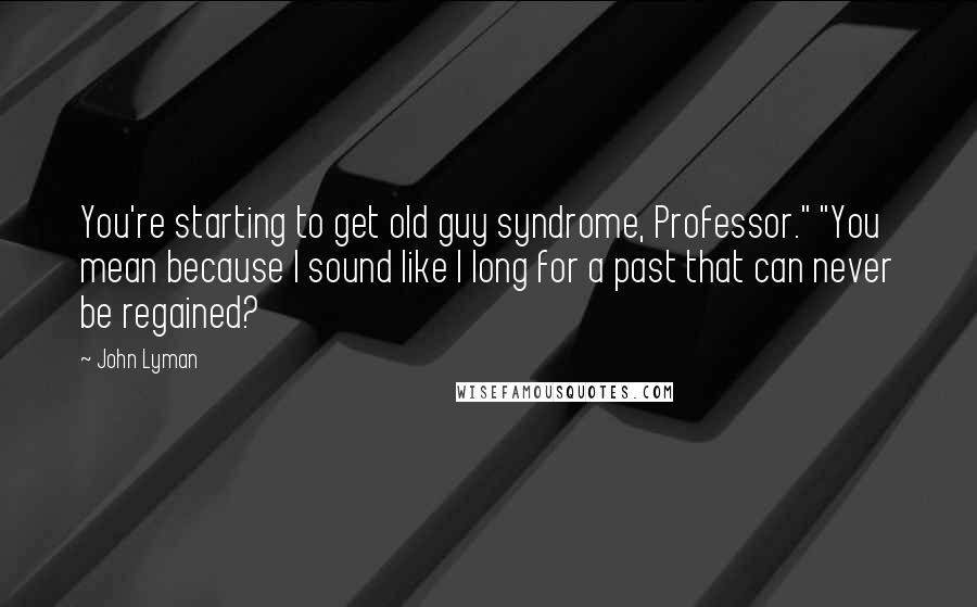 John Lyman Quotes: You're starting to get old guy syndrome, Professor." "You mean because I sound like I long for a past that can never be regained?