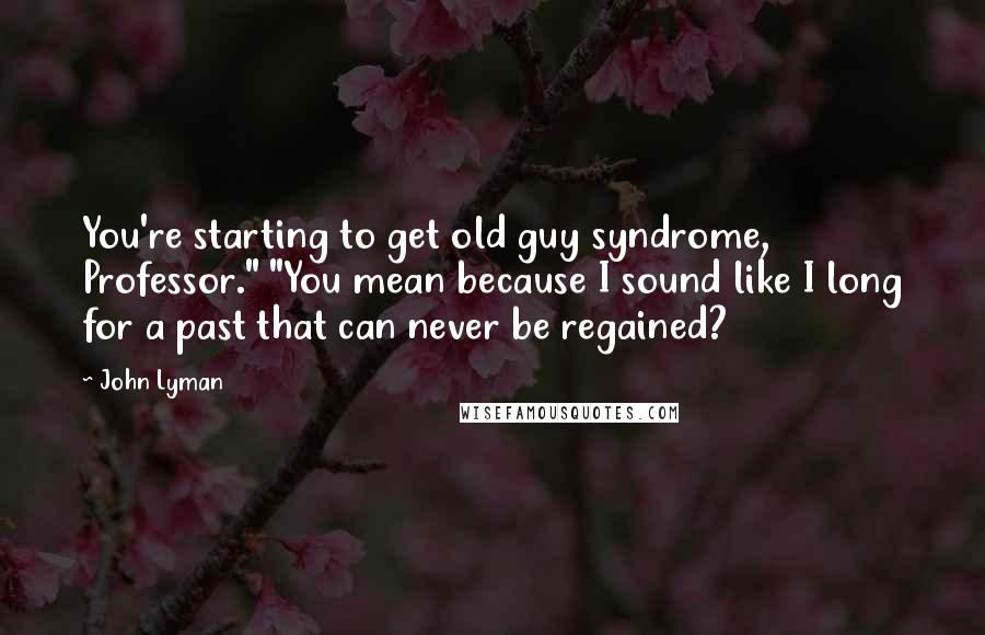 John Lyman Quotes: You're starting to get old guy syndrome, Professor." "You mean because I sound like I long for a past that can never be regained?