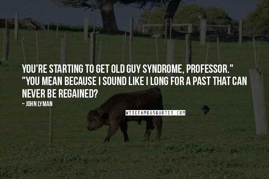 John Lyman Quotes: You're starting to get old guy syndrome, Professor." "You mean because I sound like I long for a past that can never be regained?