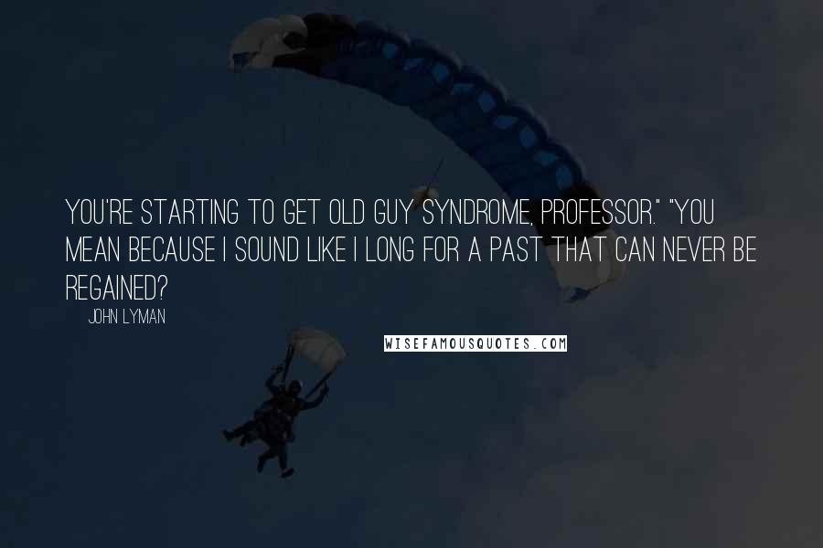 John Lyman Quotes: You're starting to get old guy syndrome, Professor." "You mean because I sound like I long for a past that can never be regained?