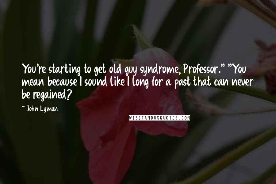 John Lyman Quotes: You're starting to get old guy syndrome, Professor." "You mean because I sound like I long for a past that can never be regained?