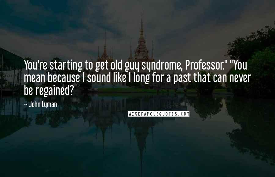 John Lyman Quotes: You're starting to get old guy syndrome, Professor." "You mean because I sound like I long for a past that can never be regained?