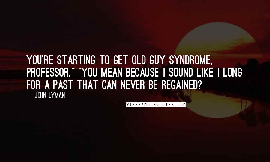 John Lyman Quotes: You're starting to get old guy syndrome, Professor." "You mean because I sound like I long for a past that can never be regained?