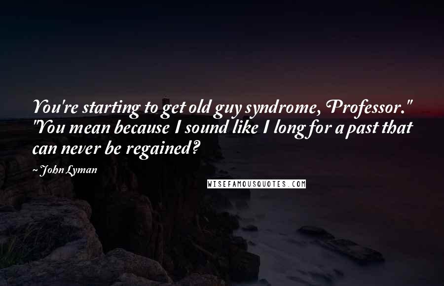 John Lyman Quotes: You're starting to get old guy syndrome, Professor." "You mean because I sound like I long for a past that can never be regained?