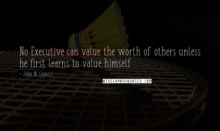 John M. Capozzi Quotes: No Executive can value the worth of others unless he first learns to value himself