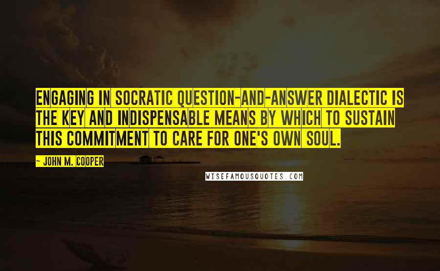 John M. Cooper Quotes: Engaging in Socratic question-and-answer dialectic is the key and indispensable means by which to sustain this commitment to care for one's own soul.