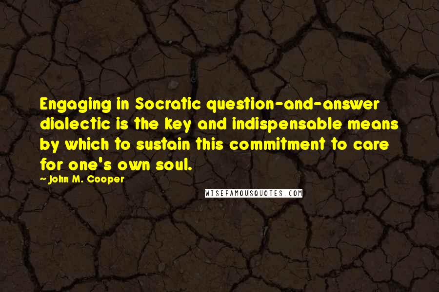 John M. Cooper Quotes: Engaging in Socratic question-and-answer dialectic is the key and indispensable means by which to sustain this commitment to care for one's own soul.