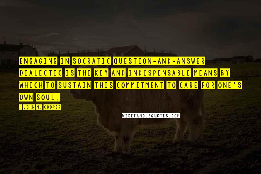 John M. Cooper Quotes: Engaging in Socratic question-and-answer dialectic is the key and indispensable means by which to sustain this commitment to care for one's own soul.