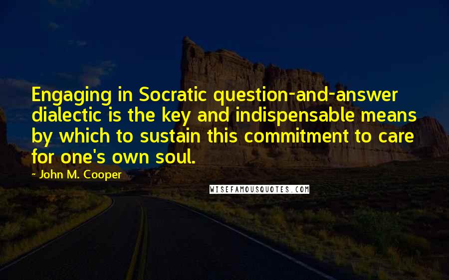 John M. Cooper Quotes: Engaging in Socratic question-and-answer dialectic is the key and indispensable means by which to sustain this commitment to care for one's own soul.