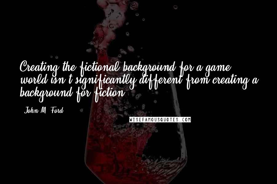 John M. Ford Quotes: Creating the fictional background for a game world isn't significantly different from creating a background for fiction.