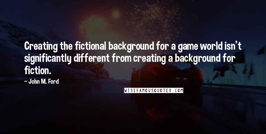 John M. Ford Quotes: Creating the fictional background for a game world isn't significantly different from creating a background for fiction.