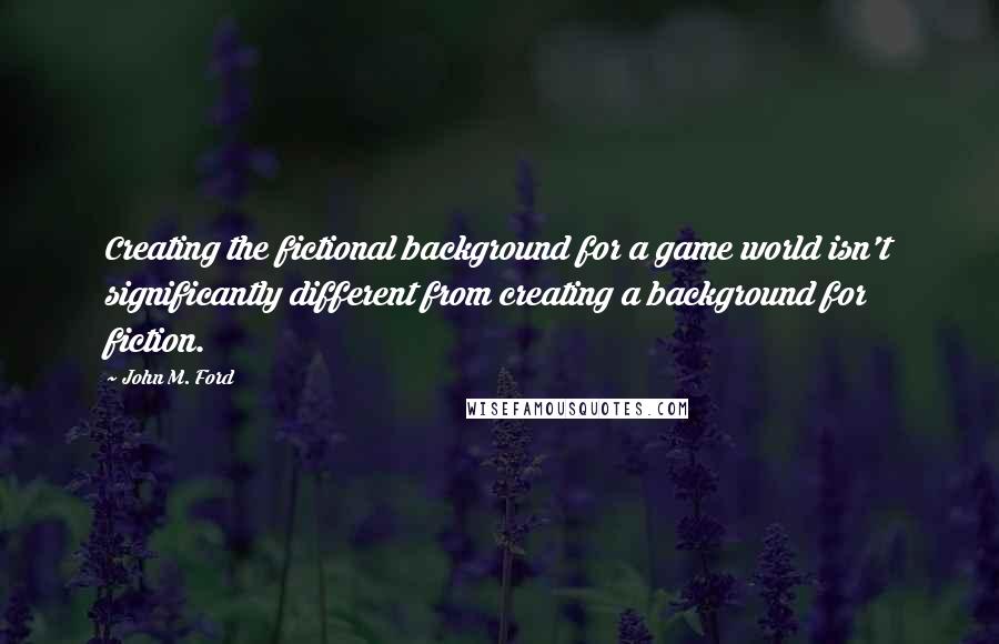 John M. Ford Quotes: Creating the fictional background for a game world isn't significantly different from creating a background for fiction.