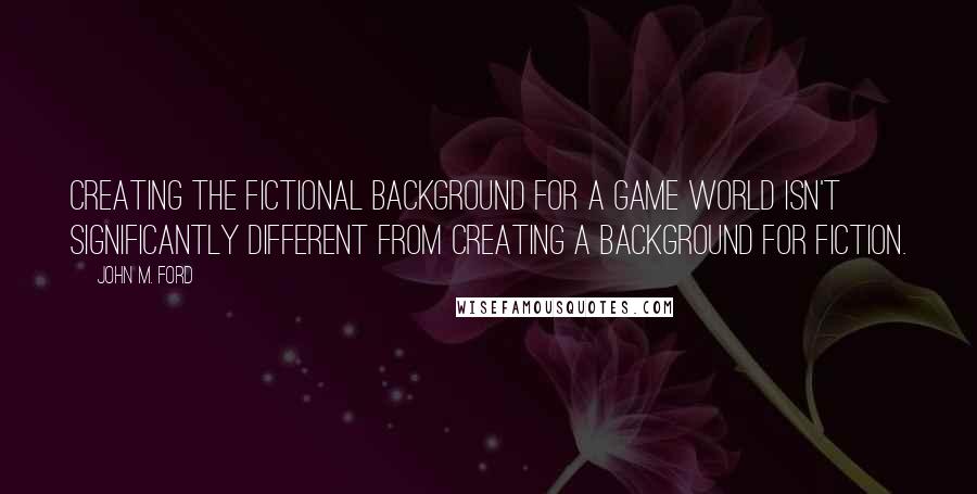 John M. Ford Quotes: Creating the fictional background for a game world isn't significantly different from creating a background for fiction.