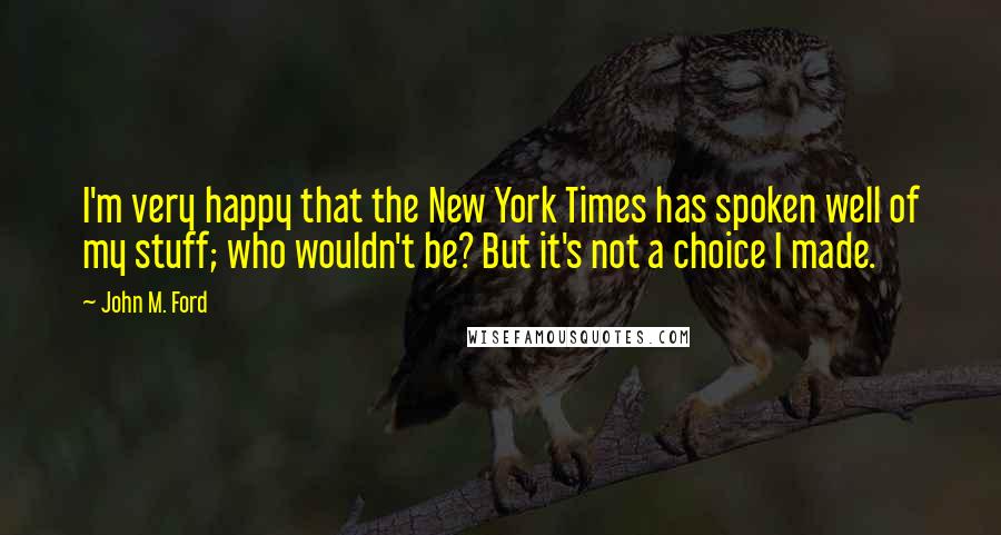 John M. Ford Quotes: I'm very happy that the New York Times has spoken well of my stuff; who wouldn't be? But it's not a choice I made.