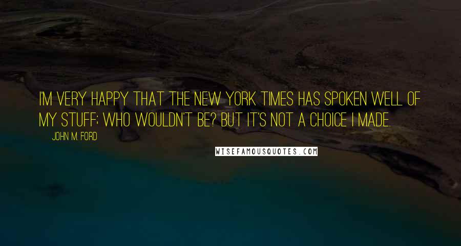 John M. Ford Quotes: I'm very happy that the New York Times has spoken well of my stuff; who wouldn't be? But it's not a choice I made.