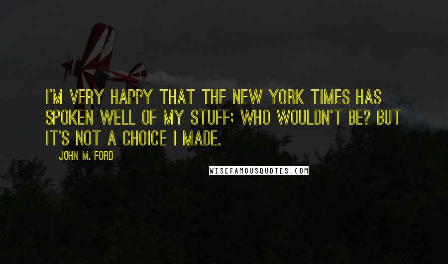 John M. Ford Quotes: I'm very happy that the New York Times has spoken well of my stuff; who wouldn't be? But it's not a choice I made.