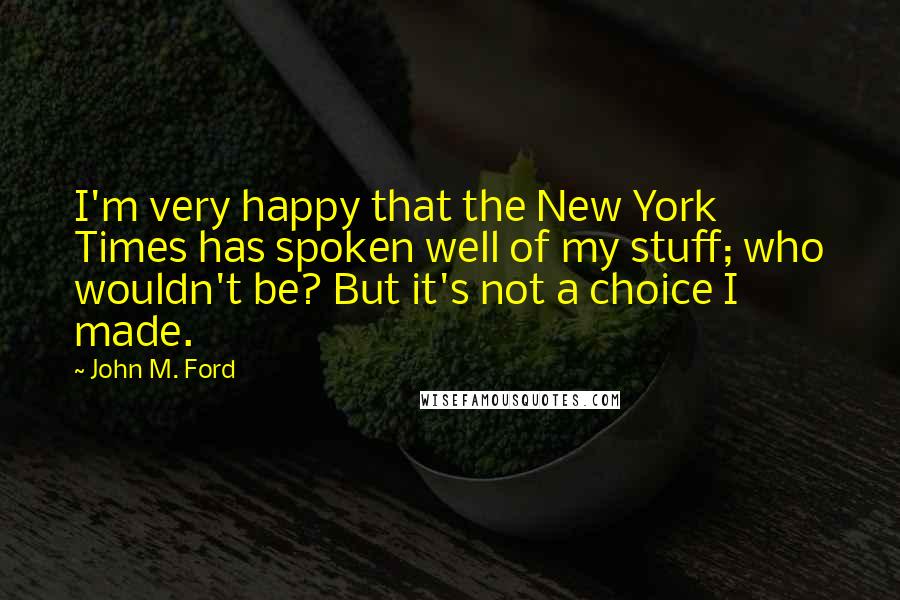 John M. Ford Quotes: I'm very happy that the New York Times has spoken well of my stuff; who wouldn't be? But it's not a choice I made.