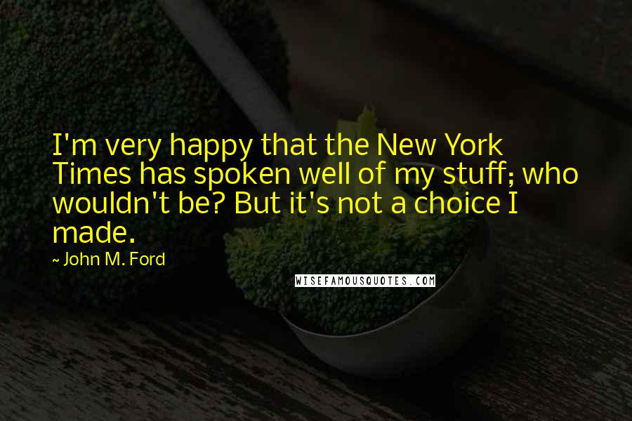 John M. Ford Quotes: I'm very happy that the New York Times has spoken well of my stuff; who wouldn't be? But it's not a choice I made.