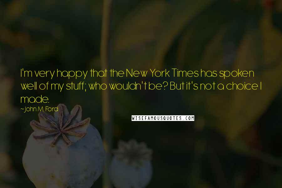 John M. Ford Quotes: I'm very happy that the New York Times has spoken well of my stuff; who wouldn't be? But it's not a choice I made.