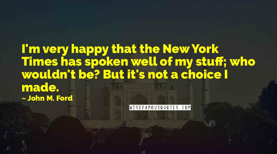 John M. Ford Quotes: I'm very happy that the New York Times has spoken well of my stuff; who wouldn't be? But it's not a choice I made.