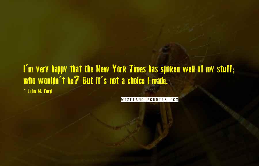 John M. Ford Quotes: I'm very happy that the New York Times has spoken well of my stuff; who wouldn't be? But it's not a choice I made.