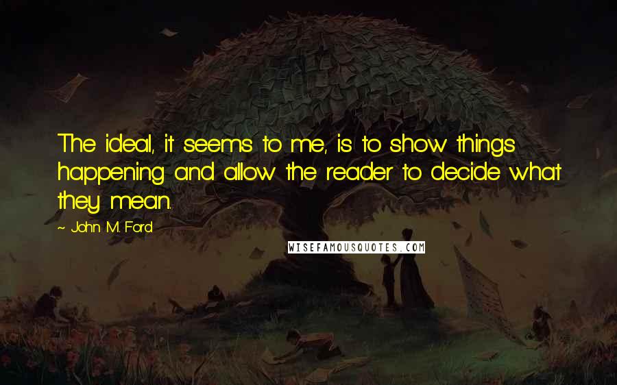 John M. Ford Quotes: The ideal, it seems to me, is to show things happening and allow the reader to decide what they mean.