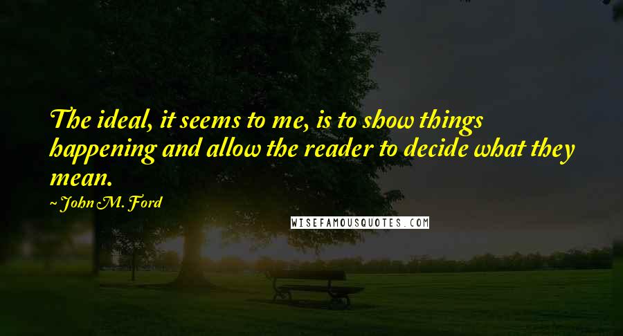 John M. Ford Quotes: The ideal, it seems to me, is to show things happening and allow the reader to decide what they mean.